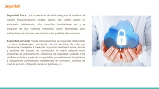 Seguridad
Seguridad física. Los proveedores de nube aseguran el hardware de
manera física(servidores, routers, cables, etc.) contra acceso no
autorizado, interferencia, robo, incendios, inundaciones, etc. y se
aseguran de que reservas esenciales (como electricidad) sean
suficientemente robustas para minimizar las posibles interrupciones.
Seguridad personal Varias preocupaciones de seguridad relacionadas
, y otros profesionales, asociadas con los servicios de nube son
típicamente manejadas a través de programas realizados antes, durante
y después del proceso de contratación de nuevo personal como
programas de entrenamiento, conciencia de seguridad, vigilando a los
posibles reclutas a través de sus pantallas, procedimientos disciplinarios
y obligaciones contractuales establecidos en contratos, acuerdos de
nivel de servicio, código de conducta, políticas, etc.
 
