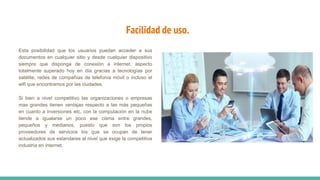 Facilidad de uso.
Esta posibilidad que los usuarios puedan acceder a sus
documentos en cualquier sitio y desde cualquier dispositivo
siempre que disponga de conexión a internet, aspecto
totalmente superado hoy en día gracias a tecnologías por
satélite, redes de compañías de telefonía móvil o incluso el
wifi que encontramos por las ciudades.
Si bien a nivel competitivo las organizaciones o empresas
mas grandes tienen ventajas respecto a las más pequeñas
en cuanto a inversiones etc, con la computación en la nube
tiende a igualarse un poco ese cisma entre grandes,
pequeños y medianos, puesto que son los propios
proveedores de servicios los que se ocupan de tener
actualizados sus estandares al nivel que exige la competitiva
industria en internet.
 