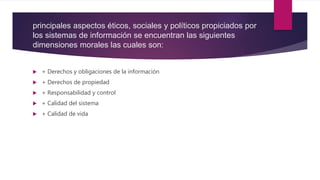 principales aspectos éticos, sociales y políticos propiciados por
los sistemas de información se encuentran las siguientes
dimensiones morales las cuales son:
 + Derechos y obligaciones de la información
 + Derechos de propiedad
 + Responsabilidad y control
 + Calidad del sistema
 + Calidad de vida
 