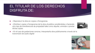 EL TITULAR DE LOS DERECHOS
DISFRUTA DE:
 +Reproducir la obra en copias o fonogramas.
 +Distribuir copias o fonogramas de la obra al público vendiéndolas o haciendo
otro tipo de transferencias de propiedad tales como alquilar, arrendar o prestar
dichas copias.
 +En el caso de grabaciones sonoras, interpretarla obra públicamente a través de la
transmisión de audio digital
 