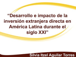 “Desarrollo e impacto de la
inversión extranjera directa en
   América Latina durante el
          siglo XXI”



           Silvia Itzel Aguilar Torres
 