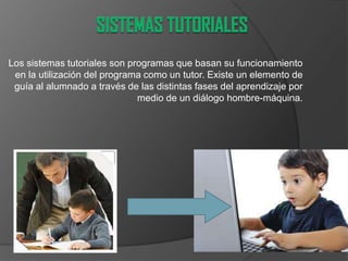 Los sistemas tutoriales son programas que basan su funcionamiento
en la utilización del programa como un tutor. Existe un elemento de
guía al alumnado a través de las distintas fases del aprendizaje por
medio de un diálogo hombre-máquina.
 