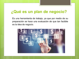 ¿Qué es un plan de negocio?
Es una herramienta de trabajo, ya que por medio de su
preparación se hace una evaluación de que tan factible
es la idea de negocio.
 