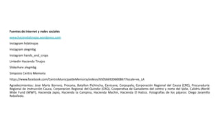 Fuentes de internet y redes sociales
www.haciendatinajas.wordpress.com
Instagram hdatinajas
Instagram alegmbg
Instagram hands_and_crops
Linkedin Hacienda Tinajas
Slideshare alegmbg
Simposio Centro Memoria
https://www.facebook.com/CentroMunicipaldeMemoria/videos/650566920600867?locale=es_LA
Agradecimientos: Jose MarIa Borrero, Procana, Batallon Pichincha, Cenicana, Corpopalo, Corporación Regional del Cauca (CRC), Procuraduría
Regional de Instrucción Cauca, Corporacion Regional del Quindio (CRQ), Cooperativa de Ganaderos del centro y norte del Valle, Calidris-World
Wide Fund (WWF), Hacienda Japio, Hacienda la Campina, Hacienda Machin, Hacienda El Hatico. Fotografías de los pájaros: Diego Jaramillo
Rebolledo.
 