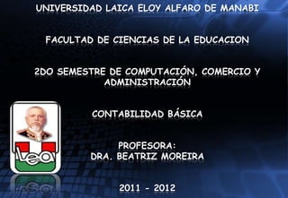 UNIVERSIDAD LAICA ELOY ALFARO DE MANABI


 FACULTAD DE CIENCIAS DE LA EDUCACION


2DO SEMESTRE DE COMPUTACIÓN, COMERCIO Y
            ADMINISTRACIÓN


         CONTABILIDAD BÁSICA


              PROFESORA:
         DRA. BEATRIZ MOREIRA


              2011 - 2012
 