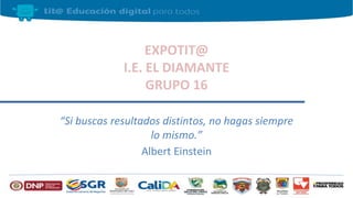 EXPOTIT@
I.E. EL DIAMANTE
GRUPO 16
“Si buscas resultados distintos, no hagas siempre
lo mismo.”
Albert Einstein