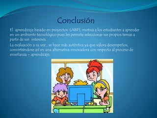 El aprendizaje basado en proyectos (ABP), motiva a los estudiantes a aprender
en un ambiente tecnológico pues les permite seleccionar sus propios temas a
partir de sus intereses.
La evaluación a su vez , se hace más auténtica ya que valora desempeños,
convirtiéndose así en una alternativa innovadora con respecto al proceso de
enseñanza – aprendizaje.
 