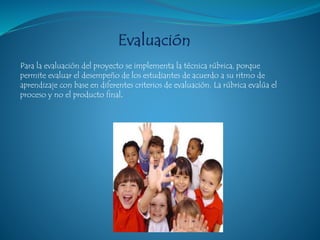 Para la evaluación del proyecto se implementa la técnica rúbrica, porque
permite evaluar el desempeño de los estudiantes de acuerdo a su ritmo de
aprendizaje con base en diferentes criterios de evaluación. La rúbrica evalúa el
proceso y no el producto final.
 