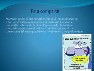 Nuestro proyecto se basa principalmente en el reconocimiento del
entorno y el trabajo colaborativo a través del uso adecuado y
responsable de herramientas tecnológicas donde el estudiante
potencialice su pensamiento crítico y manifieste un sentido de
conservación del medio para beneficio de sí mismo y los que lo rodean
 