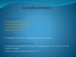 Enlace
Correos electrónicos
lorenitasuperfeliz@gmail.com
manungaluzmarina@gmail.com
mariperlla@gmail.com
adripinarte@gmail.com
Recursos TIC
Computador, video beam, celular, impresora, fotocopiadora
Fase en que se encuentra el proyecto
El proyecto de encuentra en la fase de implementación con visita in situ del
Maestro Formador.
Tiempo de implementación Periodos 2 y 3.
 