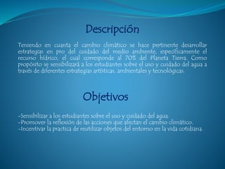 Descripción
Teniendo en cuanta el cambio climático se hace pertinente desarrollar
estrategias en pro del cuidado del medio ambiente, específicamente el
recurso hídrico, el cual corresponde al 70% del Planeta Tierra. Como
propósito se sensibilizará a los estudiantes sobre el uso y cuidado del agua a
través de diferentes estrategias artísticas, ambientales y tecnológicas.
Objetivos
-Sensibilizar a los estudiantes sobre el uso y cuidado del agua.
-Promover la reflexión de las acciones que afectan el cambio climático.
-Incentivar la practica de reutilizar objetos del entorno en la vida cotidiana.
 