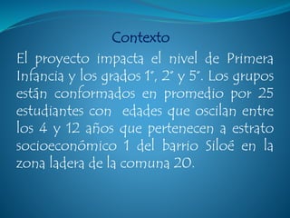 Contexto
El proyecto impacta el nivel de Primera
Infancia y los grados 1°, 2° y 5°. Los grupos
están conformados en promedio por 25
estudiantes con edades que oscilan entre
los 4 y 12 años que pertenecen a estrato
socioeconómico 1 del barrio Siloé en la
zona ladera de la comuna 20.
 