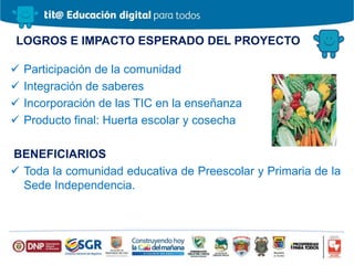 LOGROS E IMPACTO ESPERADO DEL PROYECTO
 Participación de la comunidad
 Integración de saberes
 Incorporación de las TIC en la enseñanza
 Producto final: Huerta escolar y cosecha
BENEFICIARIOS
 Toda la comunidad educativa de Preescolar y Primaria de la
Sede Independencia.
 