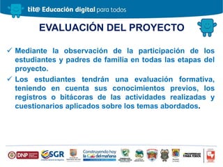 EVALUACIÓN DEL PROYECTO
 Mediante la observación de la participación de los
estudiantes y padres de familia en todas las etapas del
proyecto.
 Los estudiantes tendrán una evaluación formativa,
teniendo en cuenta sus conocimientos previos, los
registros o bitácoras de las actividades realizadas y
cuestionarios aplicados sobre los temas abordados.
 