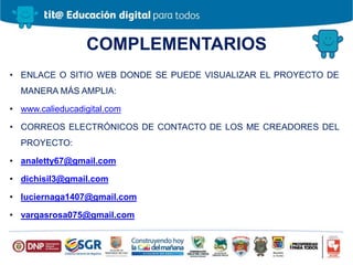 COMPLEMENTARIOS
• ENLACE O SITIO WEB DONDE SE PUEDE VISUALIZAR EL PROYECTO DE
MANERA MÁS AMPLIA:
• www.calieducadigital.com
• CORREOS ELECTRÓNICOS DE CONTACTO DE LOS ME CREADORES DEL
PROYECTO:
• analetty67@gmail.com
• dichisil3@gmail.com
• luciernaga1407@gmail.com
• vargasrosa075@gmail.com
 