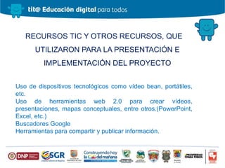 RECURSOS TIC Y OTROS RECURSOS, QUE
UTILIZARON PARA LA PRESENTACIÓN E
IMPLEMENTACIÓN DEL PROYECTO
Uso de dispositivos tecnológicos como vídeo bean, portátiles,
etc.
Uso de herramientas web 2.0 para crear vídeos,
presentaciones, mapas conceptuales, entre otros.(PowerPoint,
Excel, etc.)
Buscadores Google
Herramientas para compartir y publicar información.
 