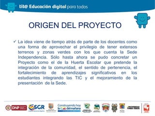 ORIGEN DEL PROYECTO
 La idea viene de tiempo atrás de parte de los docentes como
una forma de aprovechar el privilegio de tener extensos
terrenos y zonas verdes con los que cuenta la Sede
Independencia. Sólo hasta ahora se pudo concretar un
Proyecto como el de la Huerta Escolar que pretende la
integración de la comunidad, el sentido de pertenencia, el
fortalecimiento de aprendizajes significativos en los
estudiantes integrando las TIC y el mejoramiento de la
presentación de la Sede.
 
