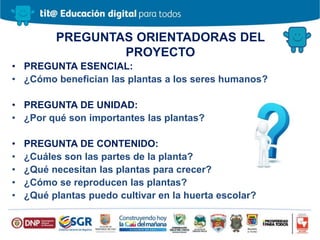 PREGUNTAS ORIENTADORAS DEL
PROYECTO
• PREGUNTA ESENCIAL:
• ¿Cómo benefician las plantas a los seres humanos?
• PREGUNTA DE UNIDAD:
• ¿Por qué son importantes las plantas?
• PREGUNTA DE CONTENIDO:
• ¿Cuáles son las partes de la planta?
• ¿Qué necesitan las plantas para crecer?
• ¿Cómo se reproducen las plantas?
• ¿Qué plantas puedo cultivar en la huerta escolar?
 