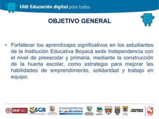 OBJETIVO GENERAL
• Fortalecer los aprendizajes significativos en los estudiantes
de la Institución Educativa Boyacá sede Independencia con
el nivel de preescolar y primaria, mediante la construcción
de la huerta escolar, como estrategia para mejorar las
habilidades de emprendimiento, solidaridad y trabajo en
equipo.
 