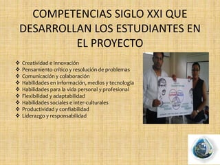 COMPETENCIAS SIGLO XXI QUE
DESARROLLAN LOS ESTUDIANTES EN
EL PROYECTO
 Creatividad e innovación
 Pensamiento crítico y resolución de problemas
 Comunicación y colaboración
 Habilidades en información, medios y tecnología
 Habilidades para la vida personal y profesional
 Flexibilidad y adaptabilidad
 Habilidades sociales e inter-culturales
 Productividad y confiabilidad
 Liderazgo y responsabilidad
 