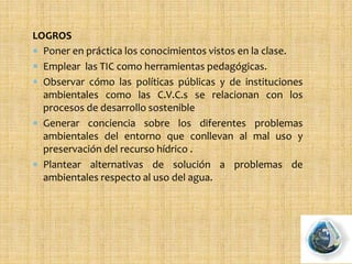 LOGROS
 Poner en práctica los conocimientos vistos en la clase.
 Emplear las TIC como herramientas pedagógicas.
 Observar cómo las políticas públicas y de instituciones
ambientales como las C.V.C.s se relacionan con los
procesos de desarrollo sostenible
 Generar conciencia sobre los diferentes problemas
ambientales del entorno que conllevan al mal uso y
preservación del recurso hídrico .
 Plantear alternativas de solución a problemas de
ambientales respecto al uso del agua.
 