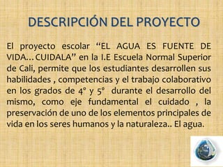 El proyecto escolar “EL AGUA ES FUENTE DE
VIDA…CUIDALA” en la I.E Escuela Normal Superior
de Cali, permite que los estudiantes desarrollen sus
habilidades , competencias y el trabajo colaborativo
en los grados de 4º y 5º durante el desarrollo del
mismo, como eje fundamental el cuidado , la
preservación de uno de los elementos principales de
vida en los seres humanos y la naturaleza.. El agua.
 