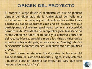 El proyecto surge desde el momento en que se plantea
dentro del diplomado de la Universidad del Valle una
actividad macro como proyecto de aula en las instituciones
educativas donde laboramos cada uno de los docentes que
participamos del mismo, igualmente como una necesidad
perentoria del Presidente de la república y del Ministerio de
Medio Ambiente sobre el cuidado y la correcta utilización
del recurso hídrico, sensibilizando a los niños y niñas de las
escuelas publicas del país, en este caso en Santiago de Cali
sancionando a quienes no den cumplimiento a las políticas
y leyes.
De igual forma se vinculan los docentes de las área del
conocimiento en Ciencias Naturales , Ingles, ética, Sistemas
, quienes pone un sistema de engranaje para que este
lleguen a los grados 4º y 5º.
 