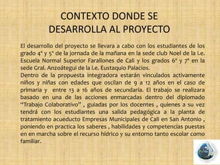 CONTEXTO DONDE SE
DESARROLLA AL PROYECTO
El desarrollo del proyecto se llevara a cabo con los estudiantes de los
grado 4º y 5º de la jornada de la mañana en la sede club Noel de la i.e.
Escuela Normal Superior Farallones de Cali y los grados 6º y 7º en la
sede Gral. Anzoátegui de la i.e. Eustaquio Palacios.
Dentro de la propuesta integradora estarán vinculados activamente
niños y niñas con edades que oscilan de 9 a 12 años en el caso de
primaria y entre 13 a 16 años de secundaria. El trabajo se realizara
basado en una de las acciones enmarcadas dentro del diplomado
“Trabajo Colaborativo” , guiadas por los docentes , quienes a su vez
tendrá con los estudiantes una salida pedagógica a la planta de
tratamiento acueducto Empresas Municipales de Cali en San Antonio ,
poniendo en practica los saberes , habilidades y competencias puestas
en en marcha sobre el recurso hídrico y su entorno tanto escolar como
familiar.
 
