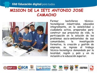 MISION DE LA IETI ANTONIO JOSE
CAMACHO
Formar bachilleres técnico-
tecnológicos industriales, educados
integralmente, en la sensibilidad y
ciudadanía activa, preparados para:
construir sus proyectos de vida, la
participación en la solución de los
problemas socio-ambientales de sus
comunidades, la investigación
formativa, la creación y gestión de
empresa, su ingreso al trabajo
técnico-tecnológico demandado por la
localidad, región y país y en su
inclusión a la educación superior.
 