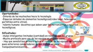 Oportunidades:
-Interés de los muchachos hacia la tecnología
-Espacios dotados de elementos tecnológicos(video bean, televisores,
portátiles entre otros).
-talento humano: docentes que saben usar las herramientas y recursos
tecnológicas.
Dificultades:
-Aulas inteligentes limitadas (cantidad) en relación con los grupos.
-Mucho protocolo para uso de los equipos en algunos casos.
- Hay que sensibilizar primero sobre el cuidado de los equipos de computo
pues anteriores computadores se han dañado en poco
tiempo(mantenimiento).
 