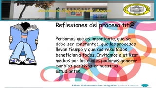 Reflexiones del proceso tit@
Pensamos que es importante, que se
debe ser constantes, que los procesos
llevan tiempo y que sus resultados
benefician a todos. Invitamos a utilizar
medios por los cuales podamos generar
cambios positivos en nuestros
estudiantes.
 