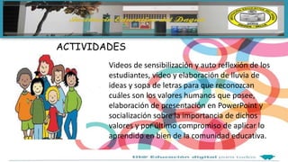ACTIVIDADES
Videos de sensibilización y auto reflexión de los
estudiantes, video y elaboración de lluvia de
ideas y sopa de letras para que reconozcan
cuáles son los valores humanos que posee,
elaboración de presentación en PowerPoint y
socialización sobre la importancia de dichos
valores y por último compromiso de aplicar lo
aprendido en bien de la comunidad educativa.
 