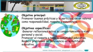 Objetivo principal:
Promover buenas prácticas y la participación en valores
como responsabilidad, respeto y convivencia.
Objetivos específicos:
Generar reflexiones sobre su comportamiento a nivel
personal y social.
Promover el respeto a toda la comunidad educativa.
Reducir problemas de convivencia en la institución
educativa.
 