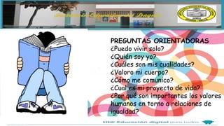PREGUNTAS ORIENTADORAS
¿Puedo vivir solo?
¿Quién soy yo?
¿Cuáles son mis cualidades?
¿Valoro mi cuerpo?
¿Cómo me comunico?
¿Cual es mi proyecto de vida?
¿Por qué son importantes los valores
humanos en torno a relaciones de
igualdad?
 
