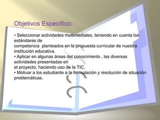 Objetivos Específico:
• Seleccionar actividades multimediales, teniendo en cuenta los
estándares de
competencia planteados en la propuesta curricular de nuestra
institución educativa.
• Aplicar en algunas áreas del conocimiento , las diversas
actividades presentadas en
el proyecto, haciendo uso de la TIC.
• Motivar a los estudiante a la formulación y resolución de situación
problemáticas.
 