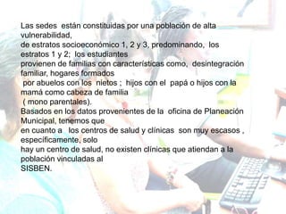 Las sedes están constituidas por una población de alta
vulnerabilidad,
de estratos socioeconómico 1, 2 y 3, predominando, los
estratos 1 y 2; los estudiantes
provienen de familias con características como, desintegración
familiar, hogares formados
por abuelos con los nietos ; hijos con el papá o hijos con la
mamá como cabeza de familia
( mono parentales).
Basados en los datos provenientes de la oficina de Planeación
Municipal, tenemos que
en cuanto a los centros de salud y clínicas son muy escasos ,
específicamente, solo
hay un centro de salud, no existen clínicas que atiendan a la
población vinculadas al
SISBEN.
 