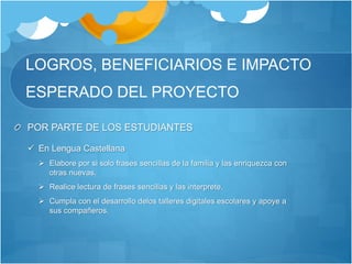 LOGROS, BENEFICIARIOS E IMPACTO
ESPERADO DEL PROYECTO
POR PARTE DE LOS ESTUDIANTES
 En Lengua Castellana
 Elabore por si solo frases sencillas de la familia y las enriquezca con
otras nuevas.
 Realice lectura de frases sencillas y las interprete.
 Cumpla con el desarrollo delos talleres digitales escolares y apoye a
sus compañeros.
 