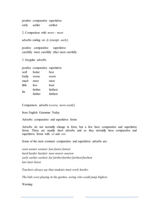 positive comparative superlative
early earlier earliest
2. Comparison with more – most
adverbs ending on -ly (except: early)
positive comparative superlative
carefully more carefully (the) most carefully
3. Irregular adverbs
positive comparative superlative
well better best
badly worse worst
much more most
little less least
far
farther farthest
further furthest
Comparison: adverbs (worse, more easily)
from English Grammar Today
Adverbs: comparative and superlative forms
Adverbs do not normally change in form, but a few have comparative and superlative
forms. These are usually short adverbs and so they normally have comparative and
superlative forms with -er and -est.
Some of the most common comparative and superlative adverbs are:
soon sooner soonest fast faster fastest
hard harder hardest near nearer nearest
early earlier earliest far farther/further farthest/furthest
late later latest
Teachers always say that students must work harder.
The kids were playing in the garden, seeing who could jump highest.
Warning:
 