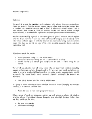 Adverbs:Comparisson
Definition
An adverb is a word that modifies a verb, adjective, other adverb, determiner, noun phrase,
clause, or sentence. Adverbs typically express manner, place, time, frequency, degree, level
of certainty, etc., answering questions such as how?, in what way?, when?, where?, and to
what extent?. This function is called the adverbial function, and may be realised by single
words (adverbs) or by multi-word expressions (adverbial phrases and adverbial clauses).
Adverbs are traditionally regarded as one of the parts of speech. However, modern linguists
note that it has come to be used as a kind of "catch-all" category, used to classify words
with various different types of syntactic behavior, not necessarily having much in common
except that they do not fit into any of the other available categories (noun, adjective,
preposition, etc.)
Adverbs are words that modify
 a verb (He drove slowly. — How did he drive?)
 an adjective (He drove a very fast car. — How fast was his car?)
 another adverb (She moved quite slowly down the aisle. — How slowly did she
move?)
As we will see, adverbs often tell when, where, why, or under what conditions something
happens or happened. Adverbs frequently end in -ly; however, many words and phrases not
ending in -ly serve an adverbial function and an -ly ending is not a guarantee that a word is
an adverb. The words lovely, lonely, motherly, friendly, neighborly, for instance, are
adjectives:
 That lovely woman lives in a friendly neighborhood.
If a group of words containing a subject and verb acts as an adverb (modifying the verb of a
sentence), it is called an Adverb Clause:
 When this class is over, we're going to the movies.
When a group of words not containing a subject and verb acts as an adverb, it is called an
adverbial phrase. Prepositional phrases frequently have adverbial functions (telling place
and time, modifying the verb):
 He went to the movies.
 She works on holidays.
 