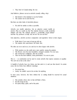  They lived in Canada during the war.
And Infinitive phrases can act as adverbs (usually telling why):
 She hurried to the mainland to see her brother.
 The senator ran to catch the bus.
But there are other kinds of adverbial phrases:
 He calls his mother as often as possible.
Adverbs can modify adjectives, but an adjective cannot modify an
adverb. Thus we would say that "the students showed a really wonderful
attitude" and that "the students showed a wonderfully casual attitude"
and that "my professor is really tall, but not "He ran real fast."
Like adjectives, adverbs can have comparative and superlative forms to show degree.
 Walk faster if you want to keep up with me.
 The student who reads fastest will finish first.
We often use more and most, less and least to show degree with adverbs:
 With sneakers on, she could move more quickly among the patients.
 The flowers were the most beautifully arranged creations I've ever seen.
 She worked less confidently after her accident.
 That was the least skillfully done performance I've seen in years.
The as — as construction can be used to create adverbs that express sameness or equality:
"He can't run as fast as his sister."
A handful of adverbs have two forms, one that ends in -ly and one that doesn't. In certain
cases, the two forms have different meanings:
 He arrived late.
 Lately, he couldn't seem to be on time for anything.
In most cases, however, the form without the -ly ending should be reserved for casual
situations:
 She certainly drives slow in that old Buick of hers.
 He did wrong by her.
 He spoke sharp, quick, and to the point.
 