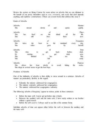 Review the section on Being Concise for some advice on adverbs that we can eliminate to
the benefit of our prose: intensifiers such as very, extremely, and really that don't intensify
anything and expletive constructions ("There are several books that address this issue.")
Kinds of Adverbs
Adverbs of Manner
She moved slowly and spoke quietly.
Adverbs of Place
She has lived on the island all her life.
She still lives there now.
Adverbs of Frequency
She takes the boat to the mainland every day.
She often goes by herself.
Adverbs of Time
She tries to get back before dark.
It's starting to get dark now.
She finished her tea first.
She left early.
Adverbs of Purpose
She drives her boat slowly to avoid hitting the rocks.
She shops in several stores to get the best buys.
Positions of Adverbs
One of the hallmarks of adverbs is their ability to move around in a sentence. Adverbs of
manner are particularly flexible in this regard.
 Solemnly the minister addressed her congregation.
 The minister solemnly addressed her congregation.
 The minister addressed her congregation solemnly.
The following adverbs of frequency appear in various points in these sentences:
 Before the main verb: I never get up before nine o'clock.
 Between the auxiliary verb and the main verb: I have rarely written to my brother
without a good reason.
 Before the verb used to: I always used to see him at his summer home.
Indefinite adverbs of time can appear either before the verb or between the auxiliary and
the main verb:
 