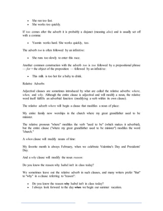  She ran too fast.
 She works too quickly.
If too comes after the adverb it is probably a disjunct (meaning also) and is usually set off
with a comma:
 Yasmin works hard. She works quickly, too.
The adverb too is often followed by an infinitive:
 She runs too slowly to enter this race.
Another common construction with the adverb too is too followed by a prepositional phrase
— for + the object of the preposition — followed by an infinitive:
 This milk is too hot for a baby to drink.
Relative Adverbs
Adjectival clauses are sometimes introduced by what are called the relative adverbs: where,
when, and why. Although the entire clause is adjectival and will modify a noun, the relative
word itself fulfills an adverbial function (modifying a verb within its own clause).
The relative adverb where will begin a clause that modifies a noun of place:
My entire family now worships in the church where my great grandfather used to be
minister.
The relative pronoun "where" modifies the verb "used to be" (which makes it adverbial),
but the entire clause ("where my great grandfather used to be minister") modifies the word
"church."
A when clause will modify nouns of time:
My favorite month is always February, when we celebrate Valentine's Day and Presidents'
Day.
And a why clause will modify the noun reason:
Do you know the reason why Isabel isn't in class today?
We sometimes leave out the relative adverb in such clauses, and many writers prefer "that"
to "why" in a clause referring to "reason":
 Do you know the reason why Isabel isn't in class today?
 I always look forward to the day when we begin our summer vacation.
 