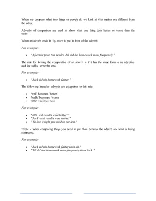 When we compare what two things or people do we look at what makes one different from
the other.
Adverbs of comparison are used to show what one thing does better or worse than the
other.
When an adverb ends in -ly, more is put in front of the adverb.
For example:-
 "After her poor test results, Jill did her homework more frequently."
The rule for forming the comparative of an adverb is if it has the same form as an adjective
add the suffix -er to the end.
For example:-
 "Jack did his homework faster."
The following irregular adverbs are exceptions to this rule:
 'well' becomes 'better'
 'badly' becomes 'worse'
 'little' becomes 'less'
For example:-
 "Jill's test results were better."
 "Jack's test results were worse."
 "To lose weight you need to eat less."
!Note - When comparing things you need to put than between the adverb and what is being
compared.
For example:-
 "Jack did his homework faster than Jill."
 "Jill did her homework more frequently than Jack."
 