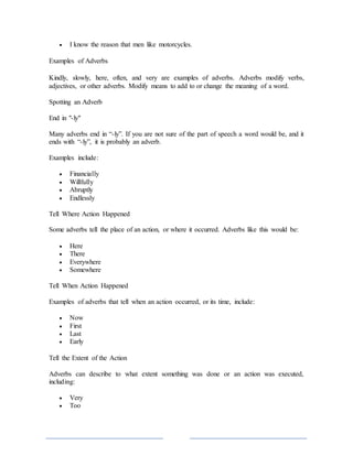  I know the reason that men like motorcycles.
Examples of Adverbs
Kindly, slowly, here, often, and very are examples of adverbs. Adverbs modify verbs,
adjectives, or other adverbs. Modify means to add to or change the meaning of a word.
Spotting an Adverb
End in "-ly"
Many adverbs end in “-ly”. If you are not sure of the part of speech a word would be, and it
ends with “-ly”, it is probably an adverb.
Examples include:
 Financially
 Willfully
 Abruptly
 Endlessly
Tell Where Action Happened
Some adverbs tell the place of an action, or where it occurred. Adverbs like this would be:
 Here
 There
 Everywhere
 Somewhere
Tell When Action Happened
Examples of adverbs that tell when an action occurred, or its time, include:
 Now
 First
 Last
 Early
Tell the Extent of the Action
Adverbs can describe to what extent something was done or an action was executed,
including:
 Very
 Too
 