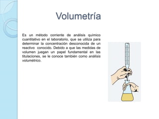 Volumetría
Es un método corriente de análisis químico
cuantitativo en el laboratorio, que se utiliza para
determinar la concentración desconocida de un
reactivo conocido. Debido a que las medidas de
volumen juegan un papel fundamental en las
titulaciones, se le conoce también como análisis
volumétrico.
 