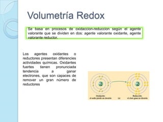Volumetría Redox
Se basa en procesos de oxidaccion-reduccion según el agente
valorante que se dividen en dos: agente valorante oxidante, agente
valorante reductor.
Los agentes oxidantes o
reductores presentan diferencies
actividades químicas. Oxidantes
fuertes tienen pronunciada
tendencia a ganar
electrones, que son capaces de
remover un gran número de
reductores
 