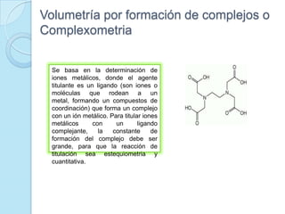 Volumetría por formación de complejos o
Complexometria
Se basa en la determinación de
iones metálicos, donde el agente
titulante es un ligando (son iones o
moléculas que rodean a un
metal, formando un compuestos de
coordinación) que forma un complejo
con un ión metálico. Para titular iones
metálicos con un ligando
complejante, la constante de
formación del complejo debe ser
grande, para que la reacción de
titulación sea estequiometria y
cuantitativa.
 