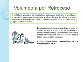 Volumetría por Retroceso
El método de valoración por retroceso se usa cuando se invierte el sentido de
la valoración, cambiando la sustancia a valorar. En vez de valorar el analito
original se añade un exceso conocido de reactivo estándar a la disolución, y
luego se valora el exceso.
En algunos casos es necesario llevar a cabo un
análisis del agente a valorar (A) por adición de un
exceso de reactivo (B), determinando después el
exceso por valoración con un segundo reactivo
(C) de concentración conocida.
nº Equivalentes de A + nº equivalentes de C =
nº equivalentes de B.
 