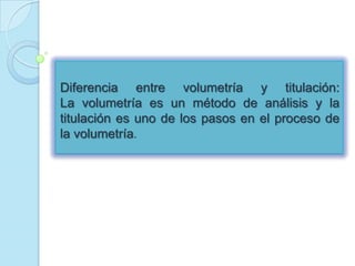 Diferencia entre volumetría y titulación:
La volumetría es un método de análisis y la
titulación es uno de los pasos en el proceso de
la volumetría.
 