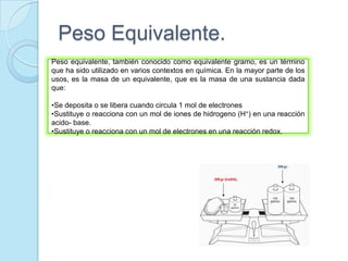 Peso Equivalente.
Peso equivalente, también conocido como equivalente gramo, es un término
que ha sido utilizado en varios contextos en química. En la mayor parte de los
usos, es la masa de un equivalente, que es la masa de una sustancia dada
que:
•Se deposita o se libera cuando circula 1 mol de electrones
•Sustituye o reacciona con un mol de iones de hidrogeno (H+) en una reacción
acido- base.
•Sustituye o reacciona con un mol de electrones en una reacción redox.
 